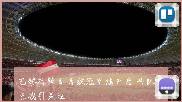 巴黎对阵皇马欧冠直播开启 两队焦点战引关注