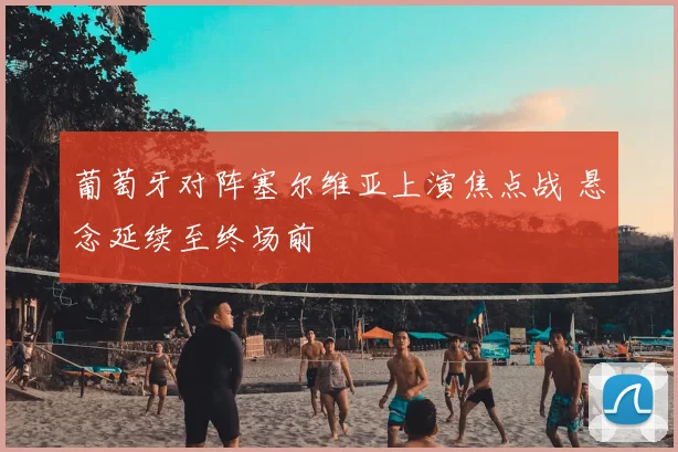 葡萄牙对阵塞尔维亚上演焦点战 悬念延续至终场前