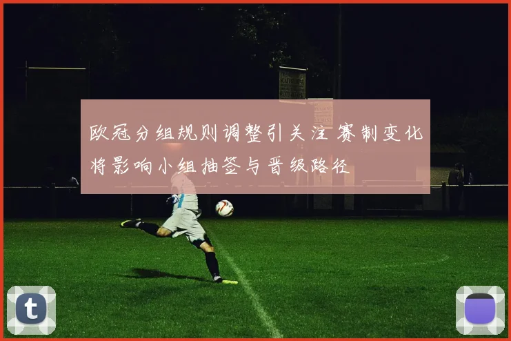 欧冠分组规则调整引关注 赛制变化将影响小组抽签与晋级路径
