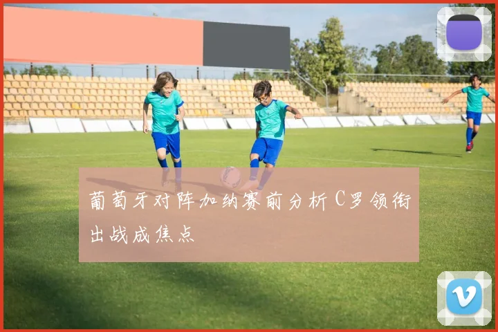 葡萄牙对阵加纳赛前分析 C罗领衔出战成焦点