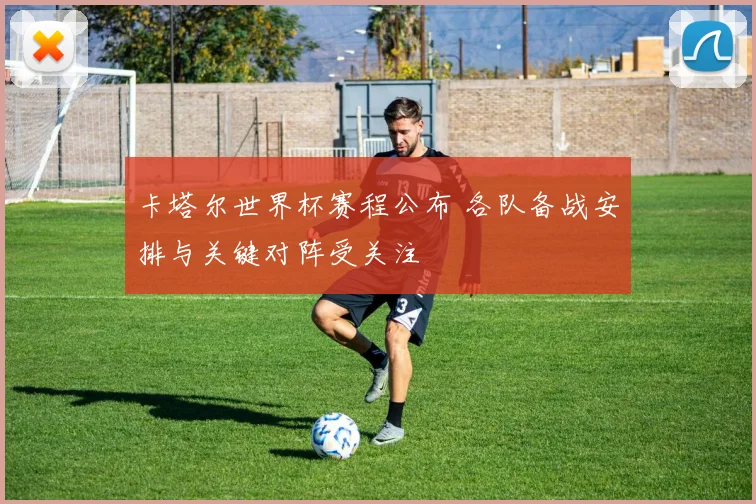 卡塔尔世界杯赛程公布 各队备战安排与关键对阵受关注