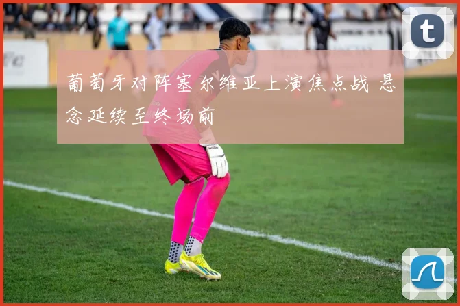 葡萄牙对阵塞尔维亚上演焦点战 悬念延续至终场前