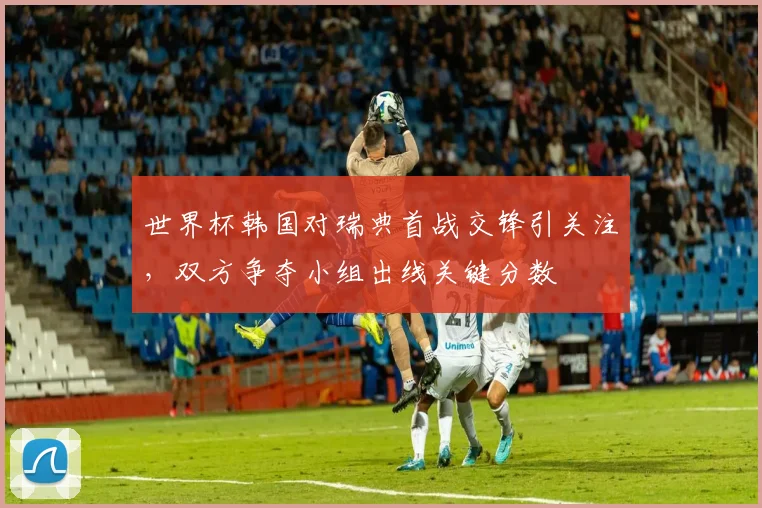 世界杯韩国对瑞典首战交锋引关注,双方争夺小组出线关键分数