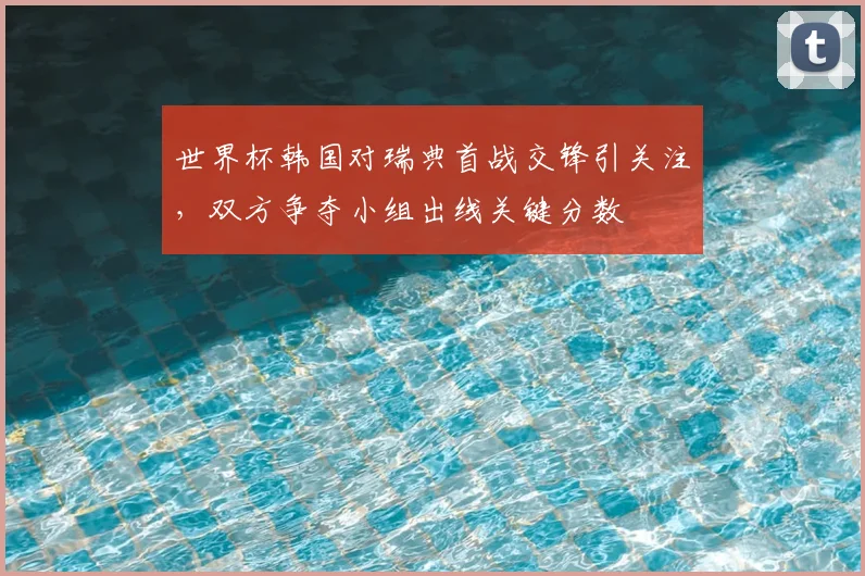 世界杯韩国对瑞典首战交锋引关注,双方争夺小组出线关键分数